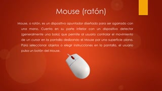 Mouse (ratón)
Mouse, o ratón, es un dispositivo apuntador diseñado para ser agarrado con

una mano. Cuenta en su parte inferior con un dispositivo detector
(generalmente una bola) que permite al usuario controlar el movimiento
de un cursor en la pantalla deslizando el Mouse por una superficie plana.
Para seleccionar objetos o elegir instrucciones en la pantalla, el usuario

pulsa un botón del Mouse.

 