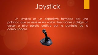 Joystick
Un joystick es un dispositivo formado por una
palanca que se mueve en varias direcciones y dirige un
cursor u otro objeto gráfico por la pantalla de la
computadora.

 
