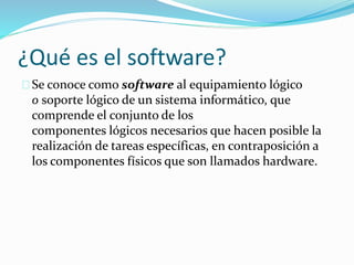 ¿Qué es el software?
Se conoce como software al equipamiento lógico
o soporte lógico de un sistema informático, que
comprende el conjunto de los
componentes lógicos necesarios que hacen posible la
realización de tareas específicas, en contraposición a
los componentes físicos que son llamados hardware.
 
