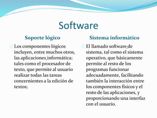 Software
Soporte lógico Sistema informático
Los componentes lógicos
incluyen, entre muchos otros,
las aplicaciones informática;
tales como el procesador de
texto, que permite al usuario
realizar todas las tareas
concernientes a la edición de
textos;
El llamado software de
sistema, tal como el sistema
operativo, que básicamente
permite al resto de los
programas funcionar
adecuadamente, facilitando
también la interacción entre
los componentes físicos y el
resto de las aplicaciones, y
proporcionando una interfaz
con el usuario.
 