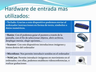 Hardware de entrada mas
utilizados:
• Teclado: Gracias a este dispositivo podemos enviar al
ordenador instrucciones en forma de texto, símbolos o
datos numéricos.
• Ratón: Con él podemos guiar el puntero a través de la
pantalla, con el fin de seleccionar objetos, abrir archivos,
desplegar menús, elegir opciones,...
• Scanner: Con este dispositivos introducimos imágenes y
textos dentro del ordenador
• Micrófono: Nos permite introducir sonidos en el ordenador
• WebCam: Permite introducir imágenes en movimiento en el
ordenador, con ellas, podemos estableces videoconferencias, o
realizar grabaciones
 