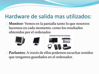 Hardware de salida mas utilizados:
Monitor: Vemos en la pantalla tanto lo que nosotros
hacemos en cada momento, como los resultados
obtenidos por el ordenador.
Parlantes: A través de ellos podemos escuchar sonidos
que tengamos guardados en el ordenador.
 