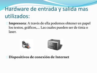 Hardware de entrada y salida mas
utilizados:
Impresora: A través de ella podemos obtener en papel
los textos, gráficos,... Las cuales pueden ser de tinta o
laser.
Dispositivos de conexión de Internet
 