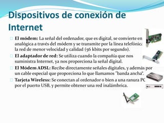 Dispositivos de conexión de
Internet
El módem: La señal del ordenador, que es digital, se convierte en
analógica a través del módem y se transmite por la línea telefónica. Es
la red de menor velocidad y calidad (56 kbits por segundo).
El adaptador de red: Se utiliza cuando la compañía que nos
suministra Internet, ya nos proporciona la señal digital.
El Módem ADSL: Recibe directamente señales digitales, y además por
un cable especial que proporciona lo que llamamos "banda ancha“.
Tarjeta Wireless: Se conectan al ordenador o bien a una ranura PCI o
por el puerto USB, y permite obtener una red inalámbrica.
 