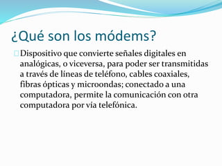 ¿Qué son los módems?
Dispositivo que convierte señales digitales en
analógicas, o viceversa, para poder ser transmitidas
a través de líneas de teléfono, cables coaxiales,
fibras ópticas y microondas; conectado a una
computadora, permite la comunicación con otra
computadora por vía telefónica.
 