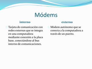 Módems
interno externo
Tarjeta de comunicación con
redes externas que se integra
en una computadora
mediante conexión a la placa
base, conectándose al bus
interno de comunicaciones.
Módem autónomo que se
conecta a la computadora a
través de un puerto.
 