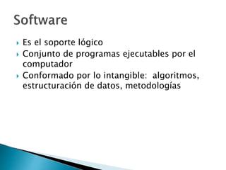  Es el soporte lógico 
 Conjunto de programas ejecutables por el 
computador 
 Conformado por lo intangible: algoritmos, 
estructuración de datos, metodologías 
 