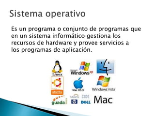 Es un programa o conjunto de programas que 
en un sistema informático gestiona los 
recursos de hardware y provee servicios a 
los programas de aplicación. 
