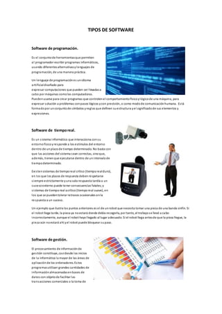 TIPOS DE SOFTWARE 
Software de programación. 
Es el conjunto de herramientas que permiten 
al programador escribir programas informáticos, 
usando diferentes alternativas y lenguajes de 
programación, de una manera práctica. 
Un lenguaje de programación es un idioma 
arti ficial diseñado para 
expresar computaciones que pueden ser l levadas a 
cabo por máquinas como las computadoras. 
Pueden usarse para crear programas que controlen el comportamiento físico y lógico de una máquina, para 
expresar solución a problemas con pasos lógicos y con precisión, o como modo de comunicación humana. Es tá 
formado por un conjunto de s ímbolos y reglas que definen su estructura y el significado de sus elementos y 
expresiones. 
Software de tiempo real. 
Es un s istema informático que interacciona con su 
entorno físico y responde a los estímulos del entorno 
dentro de un plazo de tiempo determinado. No basta con 
que las acciones del sistema sean correctas, sino que, 
además, tienen que ejecutarse dentro de un intervalo de 
tiempo determinado. 
Exi s ten sistemas de tiempo real crítico (tiempo real duro), 
en los que los plazos de respuesta deben respetarse 
s iempre estrictamente y una sola respuesta tardía a un 
suceso externo puede tener consecuencias fatales; y 
s i stemas de tiempo real acrítico (tiempo real suave), en 
los que se pueden tolerar retrasos ocasionales en la 
respuesta a un suceso. 
Un ejemplo que ilustra los puntos anteriores es el de un robot que necesita tomar una pieza de una banda sinfín. Si 
el robot llega ta rde, la pieza ya no estará donde debía recogerla, por tanto, el trabajo s e llevó a cabo 
incorrectamente, aunque el robot haya l legado al lugar adecuado. Si el robot llega antes de que la pieza llegue, la 
pieza aún no estará ahí y el robot puede bloquear su paso. 
Software de gestión. 
El procesamiento de información de 
ges tión constituye, casi desde los inicios 
de la informática la mayor de las áreas de 
apl icación de los ordenadores. Es tos 
programas utilizan grandes cantidades de 
información almacenadas en bases de 
datos con objeto de facilitar las 
transacciones comerciales o la toma de 
 