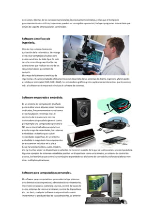 deci siones. Además de las tareas convencionales de procesamiento de datos, en las que el tiempo de 
procesamiento no es crítico y los errores pueden ser corregidos a posteriori, incluyen programas interactivos que 
s i rven de soporte a transacciones comerciales 
Software científico y de 
ingeniería. 
Otro de los campos clásicos de 
apl icación de la informática. Se encarga 
de realizar complejos cálculos sobre 
datos numéricos de todo tipo. En este 
caso la corrección y exactitud de las 
operaciones que realizan es uno de los 
requisitos básicos que deben de 
cumpl ir. 
El campo del software científico y de 
ingeniería s e ha visto ampliado últimamente con el desarrollo de los sistemas de diseño, ingeniería y fabri cación 
as istida por ordenador (CAD, CAE y CAM), los simuladores gráficos y otras aplicaciones interactivas que lo acercan 
más al software de tiempo real e incluso al software de sistemas. 
Software empotrado o embebido. 
Es un s istema de computación diseñado 
para realizar una o algunas pocas funciones 
dedicadas, frecuentemente en un sistema 
de computación en tiempo real. Al 
contrario de lo que ocurre con los 
ordenadores de propósito general (como 
por ejemplo una computadora personal o 
PC) que están diseñados para cubrir un 
amplio rango de necesidades, los s istemas 
embebidos s e diseñan para cubrir 
necesidades específicas. En un sistema 
embebido la mayoría de los componentes 
se encuentran incluidos en la placa 
base (la tarjeta de vídeo, audio, módem, 
etc.) y muchas veces los dispositivos resultantes no tienen el aspecto de lo que se suele asociar a una computadora. 
Algunos ejemplos de sistemas embebidos podrían ser dispositivos como un taxímetro, un sistema de control de 
acceso, la electrónica que controla una máquina expendedora o el sistema de control de una fotocopiadora entre 
otras múltiples aplicaciones. 
Software para computadoras personales. 
El software para computadoras personales incluye sistemas 
de administración de personal, administración de inventarios, 
monitoreo de acceso, asistencia a cursos, control de bases de 
datos, sistemas de Internet e intranet, control de dispositivos, 
etc., es decir, cualquier software que permita al usuario 
incrementar la productividad de sus operaciones. Lo anterior 
 