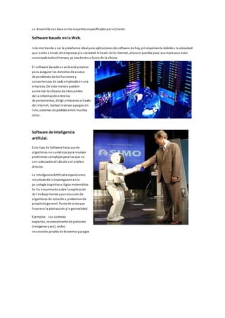 se desarrolla con base en los requisitos especificados por el cl iente 
Software basado en la Web. 
Internet tiende a s er la plataforma ideal para aplicaciones de software de hoy, principalmente debido a la ubicuidad 
que existe a través de empresas y la sociedad. A través de la Internet, ahora es posible para las empresas a estar 
conectado todo el tiempo, ya sea dentro o fuera de la oficina. 
El software basado en web está previsto 
para asegurar los derechos de acceso 
dependiendo de las funciones y 
competencias de cada empleado en una 
empresa. De esta manera pueden 
aumentar la eficacia de intercambio 
de la información entre los 
departamentos, dirigir almacenes a través 
de Internet, realizar reservas y pagos on-l 
ine, sistemas de pedidos entre muchos 
otros . 
Software de inteligencia 
artificial. 
Es te tipo de Software hace uso de 
algoritmos no numéricos para resolver 
problemas complejos para los que no 
son adecuados el cálculo o el análisis 
di recto. 
La Inteligencia Artificial empezó como 
resultado de la investigación en la 
ps icología cognitiva y lógica matemática. 
Se ha encaminado sobre la explicación 
del trabajo mental y construcción de 
algoritmos de solución a problemas de 
propósito general. Punto de vi sta que 
favorece la abstracción y la generalidad 
Ejemplos: Los sistemas 
expertos, reconocimiento de patrones 
(imágenes y voz), redes 
neuronales prueba de teoremas y juegos 
 