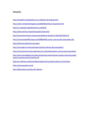 Cibergrafia. 
http://webadicto.net/post/Que-es-un-Software-de-Programacion 
http://sadro-ninabanda.blogspot.com/2010/04/software-de-gestion.html 
http://es.wikipedia.org/wiki/Sistema_embebido 
http://www.tzentel.com/productos/personales.html 
http://www.buenastareas.com/ensayos/Software-Basado-En-Web/2677194.html 
http://elcomputador001.blogia.com/2008/041601-partes-externas-del-computador.php 
http://definicion.de/fuente-de-poder/ 
http://tecnologico-mundo.webnode.es/partes-internas-del-computador/ 
http://mantenimiento-loaiza.webnode.com.co/hardware/partes-internas-del-computador/ 
http://www.maniadigital.com/index.php/almacenamiento/lector-tarjetas-memoria/unidad-lectora- 
memoria-usb-int.html?cat=14 
http://es.slideshare.net/CarmenNereira/parte-de-la-tarjeta-madre-y-sus-funciones 
https://www.google.com.co/ 
http://10ejemplos.com/tipos-de-software 
