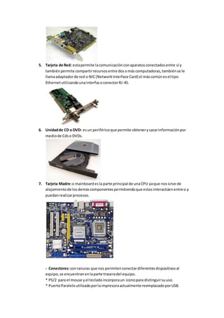 5. Tarjeta de Red: esta permite la comunicación con aparatos conectados entre sí y 
también permite compartir recursos entre dos o más computadoras, también se le 
llama adaptador de red o NIC (Network Interface Card) el más común es el tipo 
Ethernet utilizando una interfaz o conector RJ-45. 
6. Unidad de CD o DVD: es un periférico que permite obtener y sacar información por 
medio de Cds o DVDs. 
7. Tarjeta Madre: o mainboard es la parte principal de una CPU ya que nos sirve de 
alojamiento de los demás componentes permitiendo que estos interactúen entre si y 
puedan realizar procesos. 
- Conectores: son ranuras que nos permiten conectar diferentes dispositivos al 
equipo, se encuentran en la parte trasera del equipo. 
* PS/2 para el mouse y el teclado incorpora un icono para distinguir su uso. 
* Puerto Paralelo utilizado por la impresora actualmente reemplazado por USB. 
 
