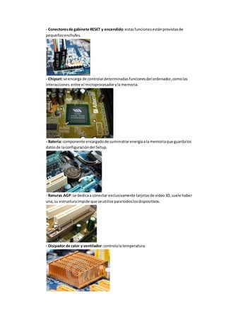 - Conectores de gabinete RESET y encendido: estas funciones están provistas de 
pequeños enchufes. 
- Chipset: se encarga de controlar determinadas funciones del ordenador, como las 
interacciones entre el microprocesador y la memoria. 
- Batería: componente encargado de suministrar energía a la memoria que guarda los 
datos de la configuración del Setup. 
- Ranuras AGP: se dedica a conectar exclusivamente tarjetas de video 3D, suele haber 
una, su estructura impide que se utilice para todos los dispositivos. 
- Disipador de calor y ventilador: controla la temperatura. 
 
