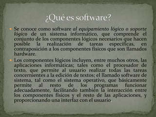  Se conoce como software al equipamiento lógico o soporte
lógico de un sistema informático, que comprende el
conjunto de los componentes lógicos necesarios que hacen
posible la realización de tareas específicas, en
contraposición a los componentes físicos que son llamados
hardware.
 Los componentes lógicos incluyen, entre muchos otros, las
aplicaciones informáticas; tales como el procesador de
texto, que permite al usuario realizar todas las tareas
concernientes a la edición de textos; el llamado software de
sistema, tal como el sistema operativo, que básicamente
permite al resto de los programas funcionar
adecuadamente, facilitando también la interacción entre
los componentes físicos y el resto de las aplicaciones, y
proporcionando una interfaz con el usuario.
 