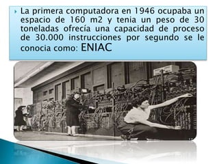  La primera computadora en 1946 ocupaba un
espacio de 160 m2 y tenia un peso de 30
toneladas ofrecía una capacidad de proceso
de 30.000 instrucciones por segundo se le
conocia como: ENIAC
 