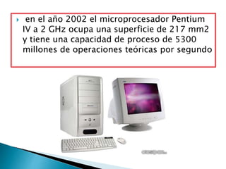  en el año 2002 el microprocesador Pentium
IV a 2 GHz ocupa una superficie de 217 mm2
y tiene una capacidad de proceso de 5300
millones de operaciones teóricas por segundo
 