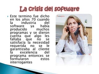 Este termino fue dicho
en los años 70 cuando
la industria del
software ya había
producido muchos
programas y se dieron
cuenta que algo les
fallaba que no se
satisfacía la necesidad
requerida no se le
garantizaba al cliente
la excelencia del
programa entonces se
formularon estos
interrogantes
 