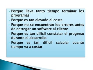  Porque lleva tanto tiempo terminar los
programas
 Porque es tan elevado el coste
 Porque no se encuentran los errores antes
de entregar un software al cliente
 Porque es tan difícil constatar el progreso
durante el desarrollo
 Porque es tan difícil calcular cuanto
tiempo va a costar
 