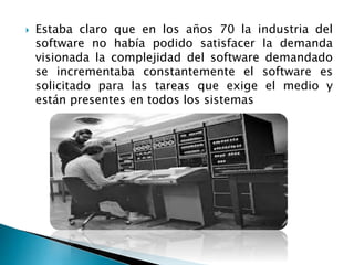 Estaba claro que en los años 70 la industria del
software no había podido satisfacer la demanda
visionada la complejidad del software demandado
se incrementaba constantemente el software es
solicitado para las tareas que exige el medio y
están presentes en todos los sistemas
 