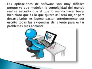  Las aplicaciones de software son muy difíciles
porque ya que modelan la complejidad del mundo
real se necesita que el que lo manda hacer tenga
bien claro que es lo que quiere así será mejor para
desarrollarlos es bueno pactar anteriormente por
escrito todas las exigencias del cliente para evitar
problemas mas adelante
 