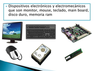  Dispositivos electrónicos y electromecánicos
que son monitor, mouse, teclado, main board,
disco duro, memoria ram
 