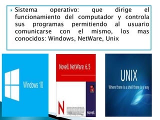  Sistema operativo: que dirige el
funcionamiento del computador y controla
sus programas permitiendo al usuario
comunicarse con el mismo, los mas
conocidos: Windows, NetWare, Unix
 