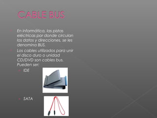  En informática, las pistas
eléctricas por donde circulan
los datos y direcciones, se les
denomina BUS.
 Los cables utilizados para unir
el disco duro o unidad
CD/DVD son cables bus.
Pueden ser:
› IDE
› SATA
 