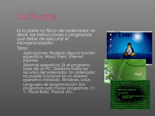  Es la parte no física del ordenador, es
decir, las instrucciones o programas
que debe de ejecutar el
microprocesador.
 Tipos:
› Aplicaciones: Realizan alguna función
específica. Word, Paint, Internet
Explorer.
› Sistemas operativos: Es el programa
base de un PC. Gestiona todos los
recursos del ordenador. Un ordenador
no puede funcionar sin un sistema
operativo instalado. Windows, Linux.
› Lenguajes de programación: Son
programas para hacer programas. C+
+, Visual Basic, Pascal, etc..
 