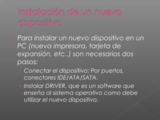  Para instalar un nuevo dispositivo en un
PC (nueva impresora, tarjeta de
expansión, etc..) son necesarios dos
pasos:
› Conectar el dispositivo: Por puertos,
conectores IDE/ATA/SATA.
› Instalar DRIVER, que es un software que
enseña al sistema operativo como debe
utilizar el nuevo dispositivo.
 