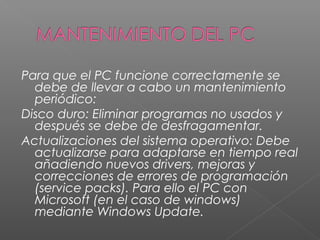 Para que el PC funcione correctamente se
debe de llevar a cabo un mantenimiento
periódico:
Disco duro: Eliminar programas no usados y
después se debe de desfragamentar.
Actualizaciones del sistema operativo: Debe
actualizarse para adaptarse en tiempo real
añadiendo nuevos drivers, mejoras y
correcciones de errores de programación
(service packs). Para ello el PC con
Microsoft (en el caso de windows)
mediante Windows Update.
 