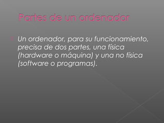  Un ordenador, para su funcionamiento,
precisa de dos partes, una física
(hardware o máquina) y una no física
(software o programas).
 
