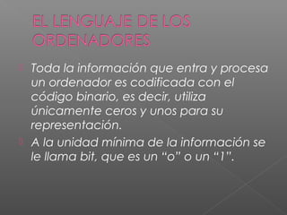  Toda la información que entra y procesa
un ordenador es codificada con el
código binario, es decir, utiliza
únicamente ceros y unos para su
representación.
 A la unidad mínima de la información se
le llama bit, que es un “o” o un “1”.
 