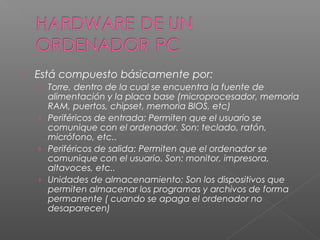  Está compuesto básicamente por:
› Torre, dentro de la cual se encuentra la fuente de
alimentación y la placa base (microprocesador, memoria
RAM, puertos, chipset, memoria BIOS, etc)
› Periféricos de entrada: Permiten que el usuario se
comunique con el ordenador. Son: teclado, ratón,
micrófono, etc..
› Periféricos de salida: Permiten que el ordenador se
comunique con el usuario. Son: monitor, impresora,
altavoces, etc..
› Unidades de almacenamiento: Son los dispositivos que
permiten almacenar los programas y archivos de forma
permanente ( cuando se apaga el ordenador no
desaparecen)
 