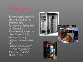  Es una caja donde
se encuentran los
elementos
fundamentales del
ordenador.
Contiene la fuente
de alimentación,
placa base y
algunas unidades
de
almacenamiento
como dispositivo
CD/DVD, disco
duro, etc..
 