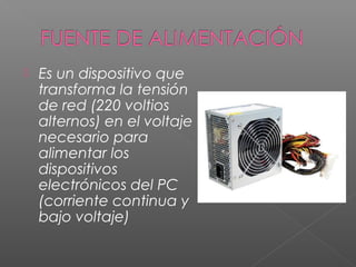  Es un dispositivo que
transforma la tensión
de red (220 voltios
alternos) en el voltaje
necesario para
alimentar los
dispositivos
electrónicos del PC
(corriente continua y
bajo voltaje)
 