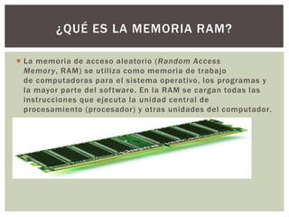  La memoria de acceso aleatorio (Random Access
Memory, RAM) se utiliza como memoria de trabajo
de computadoras para el sistema operativo, los programas y
la mayor parte del software. En la RAM se cargan todas las
instrucciones que ejecuta la unidad central de
procesamiento (procesador) y otras unidades del computador.
¿QUÉ ES LA MEMORIA RAM?
 