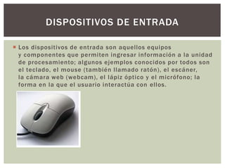  Los dispositivos de entrada son aquellos equipos
y componentes que permiten ingresar información a la unidad
de procesamiento; algunos ejemplos conocidos por todos son
el teclado, el mouse (también llamado ratón), el escáner,
la cámara web (webcam), el lápiz óptico y el micrófono; la
forma en la que el usuario interactúa con ellos.
DISPOSITIVOS DE ENTRADA
 