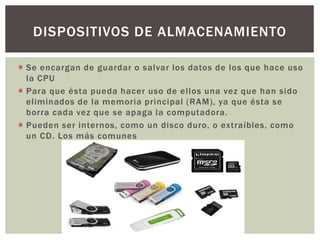  Se encargan de guardar o salvar los datos de los que hace uso
la CPU
 Para que ésta pueda hacer uso de ellos una vez que han sido
eliminados de la memoria principal (RAM), ya que ésta se
borra cada vez que se apaga la computadora.
 Pueden ser internos, como un disco duro, o extraíbles, como
un CD. Los más comunes
DISPOSITIVOS DE ALMACENAMIENTO
 
