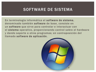 En terminología informática el software de sistema,
denominado también software de base, consiste en
un software que sirve para controlar e interactuar con
el sistema operativo, proporcionando control sobre el hardware
y dando soporte a otros programas; en contraposición del
llamado software de aplicación.
SOFTWARE DE SISTEMA
 