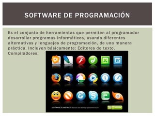 Es el conjunto de herramientas que permiten al programador
desarrollar programas informáticos, usando diferentes
alternativas y lenguajes de programación, de una manera
práctica. Incluyen básicamente: Editores de texto.
Compiladores.
SOFTWARE DE PROGRAMACIÓN
 