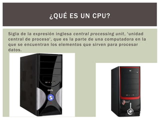 Sigla de la expresión inglesa central processing unit, 'unidad
central de proceso', que es la parte de una computadora en la
que se encuentran los elementos que sirven para procesar
datos.
¿QUÉ ES UN CPU?
 
