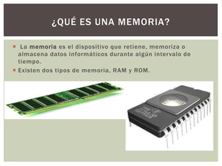  La memoria es el dispositivo que retiene, memoriza o
almacena datos informáticos durante algún intervalo de
tiempo.
 Existen dos tipos de memoria, RAM y ROM.
¿QUÉ ES UNA MEMORIA?
 
