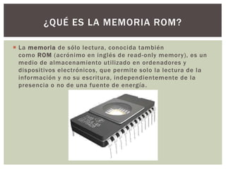  La memoria de sólo lectura, conocida también
como ROM (acrónimo en inglés de read-only memory), es un
medio de almacenamiento utilizado en ordenadores y
dispositivos electrónicos, que permite solo la lectura de la
información y no su escritura, independientemente de la
presencia o no de una fuente de energía.
¿QUÉ ES LA MEMORIA ROM?
 