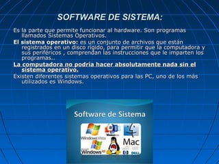 SOFTWARE DE SISTEMA:SOFTWARE DE SISTEMA:
Es la parte que permite funcionar al hardware. Son programasEs la parte que permite funcionar al hardware. Son programas
llamados Sistemas Operativos.llamados Sistemas Operativos.
El sistema operativo:El sistema operativo: es un conjunto de archivos que estánes un conjunto de archivos que están
registrados en un disco rígido, para permitir que la computadora yregistrados en un disco rígido, para permitir que la computadora y
sus periféricos , comprendan las instrucciones que le imparten lossus periféricos , comprendan las instrucciones que le imparten los
programas..programas..
La computadora no podría hacer absolutamente nada sin elLa computadora no podría hacer absolutamente nada sin el
sistema operativo.sistema operativo.
Existen diferentes sistemas operativos para las PC, uno de los másExisten diferentes sistemas operativos para las PC, uno de los más
utilizados es Windows.utilizados es Windows.
 