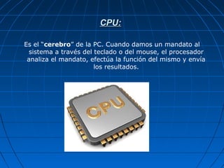 CPU:CPU:
Es el “cerebro” de la PC. Cuando damos un mandato al
sistema a través del teclado o del mouse, el procesador
analiza el mandato, efectúa la función del mismo y envía
los resultados.
 