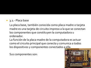  3.2.- Placa base
La placa base, también conocida como placa madre o tarjeta
madre es una tarjeta de circuito impreso a la que se conectan
los componentes que constituyen la computadora u
ordenador.
La función de la placa madre de la computadora es actuar
como el circuito principal que conecta y comunica a todos
los dispositivos y componentes conectados a ella.
Sus componentes son:
 