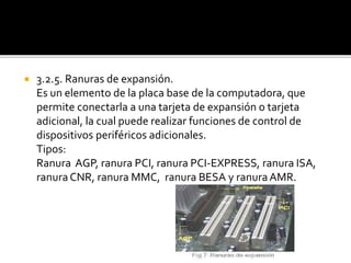  3.2.5. Ranuras de expansión.
Es un elemento de la placa base de la computadora, que
permite conectarla a una tarjeta de expansión o tarjeta
adicional, la cual puede realizar funciones de control de
dispositivos periféricos adicionales.
Tipos:
Ranura AGP, ranura PCI, ranura PCI-EXPRESS, ranura ISA,
ranura CNR, ranura MMC, ranura BESA y ranuraAMR.
 