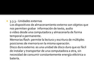  3.3.3.- Unidades externas
Los dispositivos de almacenamiento externo son objetos que
nos permiten grabar información de texto, audio
o vídeo desde una computadora y almacenarla de forma
temporal o permanente.
Memorias flash: permite la lectura y escritura de múltiples
posiciones de memoria en la misma operación.
Disco duro externo: es una unidad de disco duro que es fácil
de instalar y transportar de una computadora a otra, sin
necesidad de consumir constantemente energía eléctrica o
batería.
 