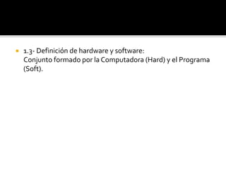  1.3- Definición de hardware y software:
Conjunto formado por la Computadora (Hard) y el Programa
(Soft).
 